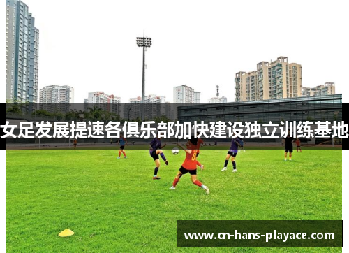 女足发展提速各俱乐部加快建设独立训练基地 女足发展提速各俱乐部加快建设独立训练基地