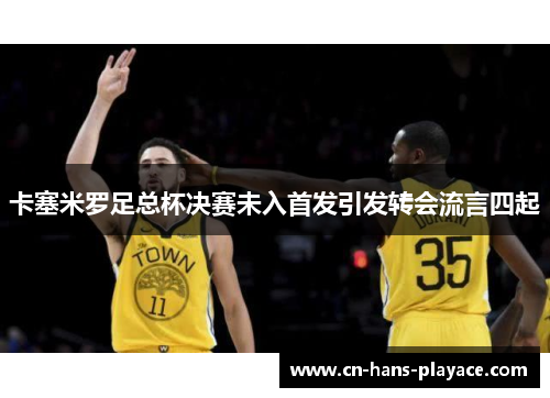 卡塞米罗足总杯决赛未入首发引发转会流言四起 卡塞米罗足总杯决赛未入首发引发转会流言四起